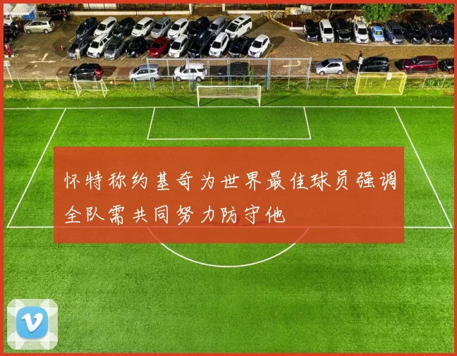 怀特称约基奇为世界最佳球员强调全队需共同努力防守他