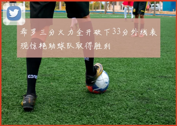 希罗三分火力全开砍下33分外线表现惊艳助球队取得胜利