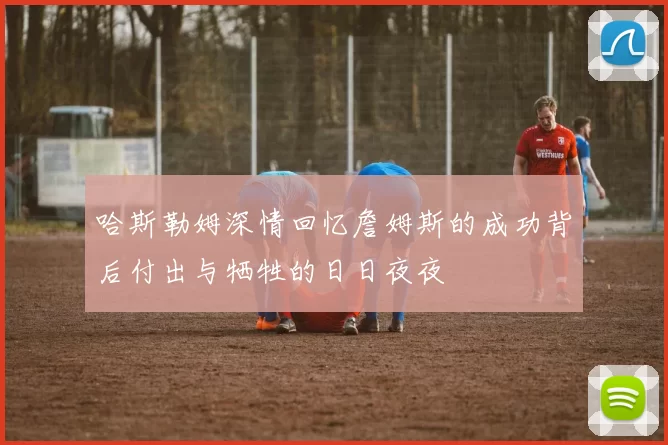 哈斯勒姆深情回忆詹姆斯的成功背后付出与牺牲的日日夜夜
