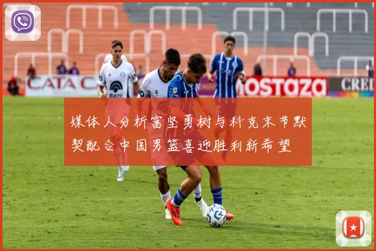 媒体人分析富坚勇树与科克末节默契配合中国男篮喜迎胜利新希望