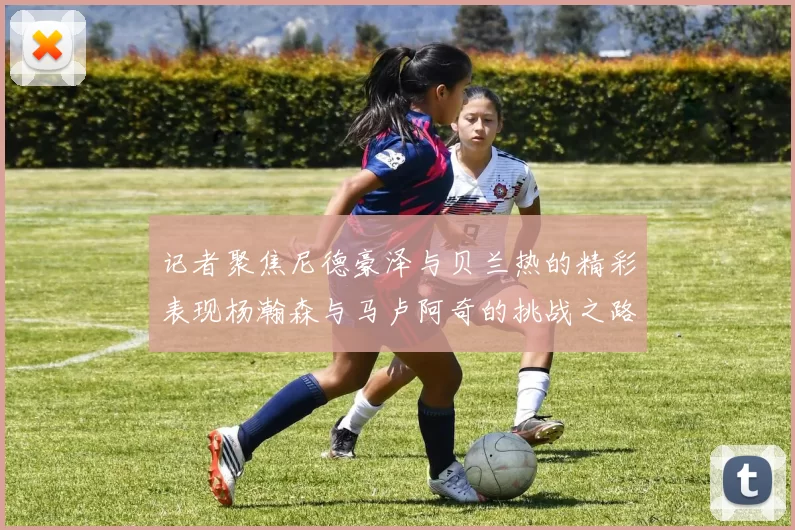 记者聚焦尼德豪泽与贝兰热的精彩表现杨瀚森与马卢阿奇的挑战之路依旧艰难