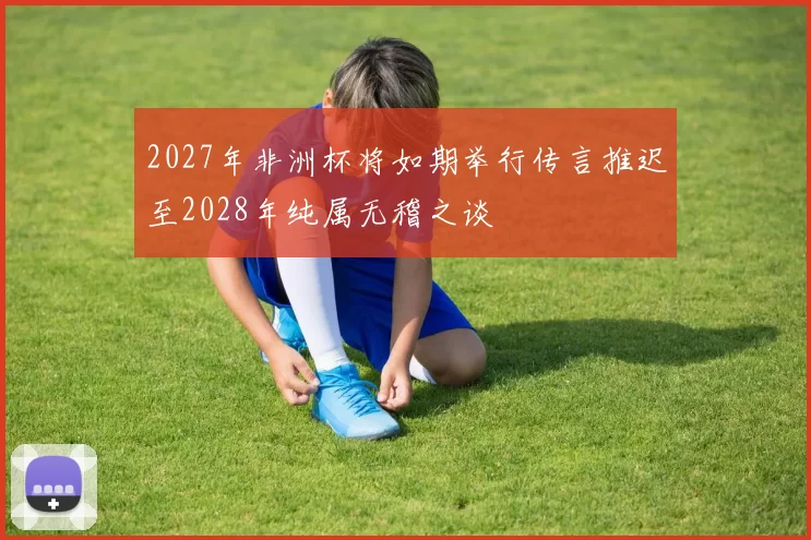 2027年非洲杯将如期举行传言推迟至2028年纯属无稽之谈