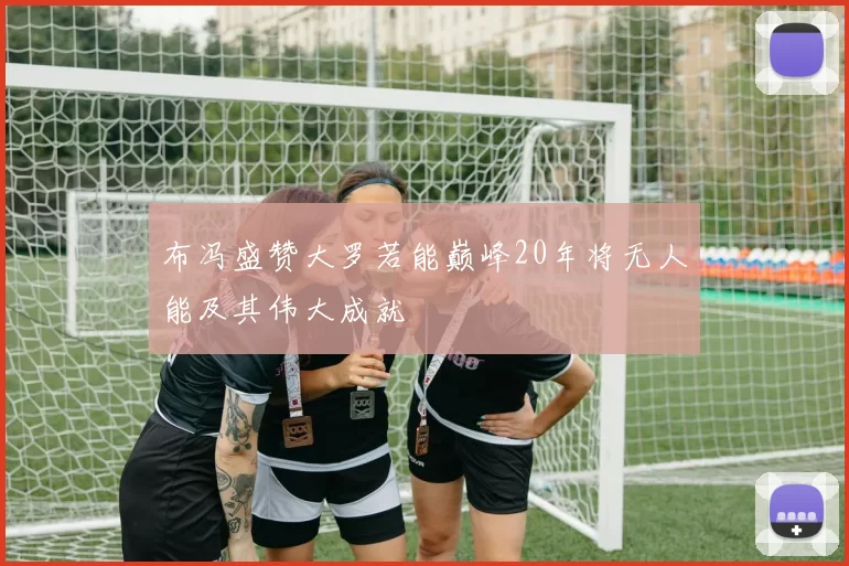 布冯盛赞大罗若能巅峰20年将无人能及其伟大成就