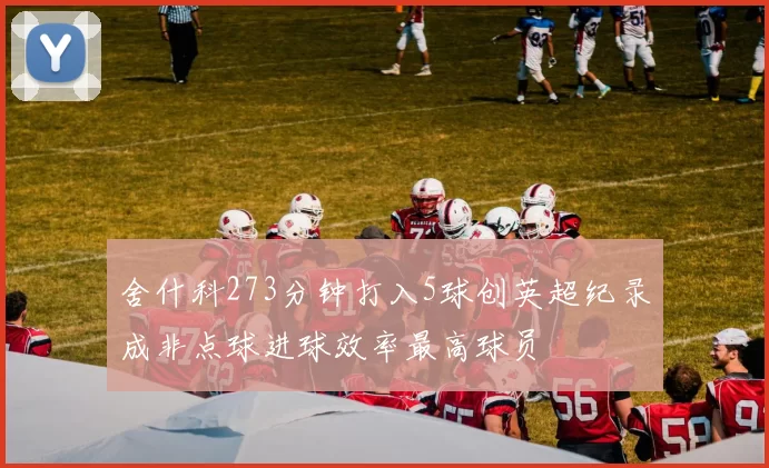 舍什科273分钟打入5球创英超纪录成非点球进球效率最高球员