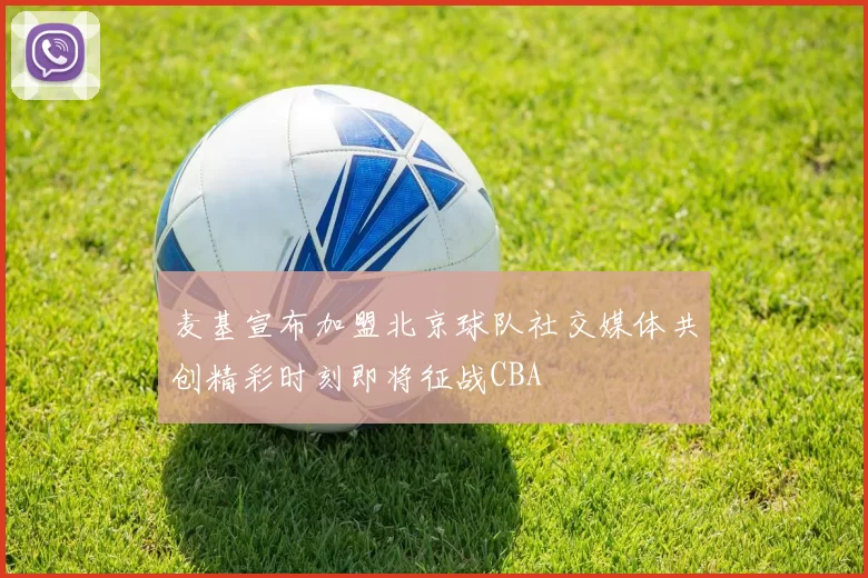麦基宣布加盟北京球队社交媒体共创精彩时刻即将征战CBA