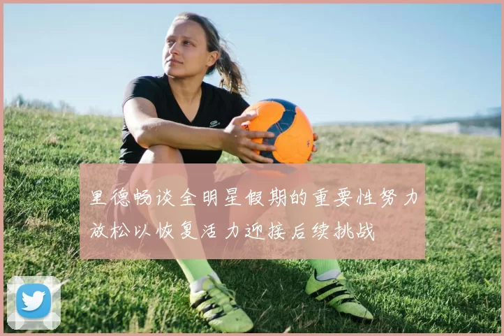 里德畅谈全明星假期的重要性努力放松以恢复活力迎接后续挑战