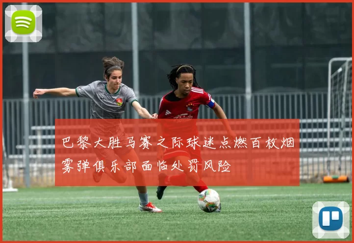 巴黎大胜马赛之际球迷点燃百枚烟雾弹俱乐部面临处罚风险