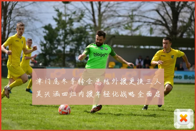 津门虎冬季转会总结外援更换三人吴兴涵回归内援年轻化战略全面启动