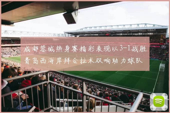 成都蓉城热身赛精彩表现以3-1战胜青岛西海岸拜合拉木双响助力球队胜利