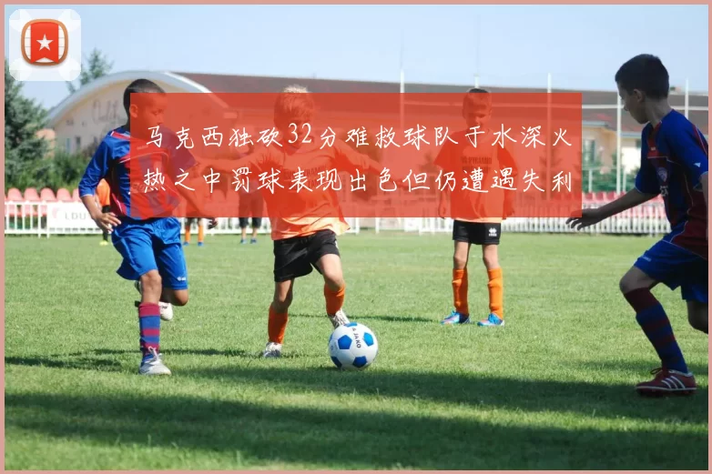 马克西独砍32分难救球队于水深火热之中罚球表现出色但仍遭遇失利