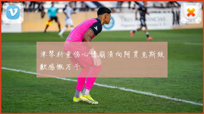 津琴科重伤心情崩溃向阿贾克斯致歉感慨万千