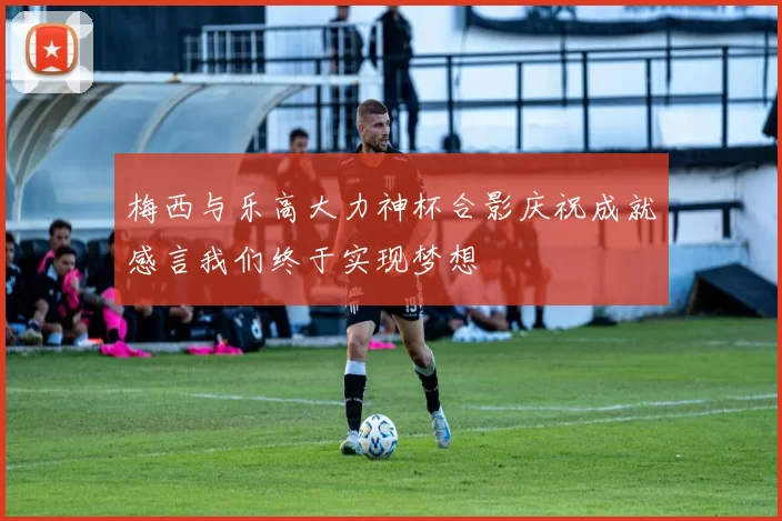 梅西与乐高大力神杯合影庆祝成就感言我们终于实现梦想