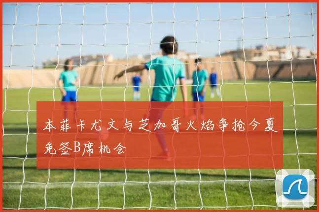 本菲卡尤文与芝加哥火焰争抢今夏免签B席机会