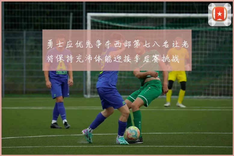 勇士应优先争夺西部第七八名让老将保持充沛体能迎接季后赛挑战