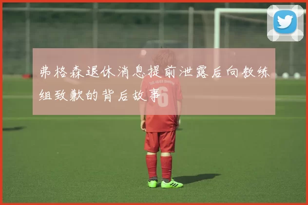 弗格森退休消息提前泄露后向教练组致歉的背后故事