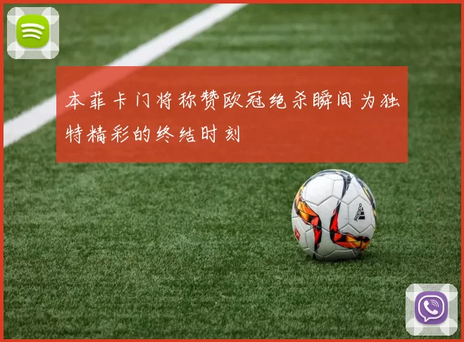 本菲卡门将称赞欧冠绝杀瞬间为独特精彩的终结时刻
