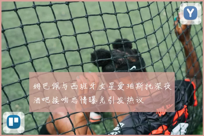姆巴佩与西班牙女星爱珀斯托深夜酒吧接吻恋情曝光引发热议