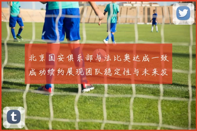 北京国安俱乐部与法比奥达成一致成功续约展现团队稳定性与未来发展潜力