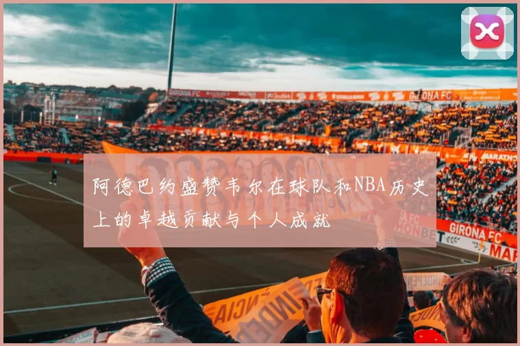 阿德巴约盛赞韦尔在球队和NBA历史上的卓越贡献与个人成就