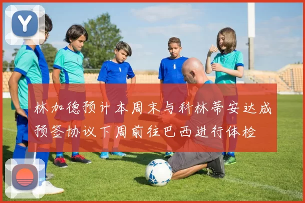 林加德预计本周末与科林蒂安达成预签协议下周前往巴西进行体检
