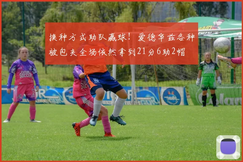 换种方式助队赢球！爱德华兹各种被包夹全场依然拿到21分6助2帽