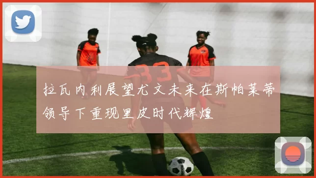 拉瓦内利展望尤文未来在斯帕莱蒂领导下重现里皮时代辉煌
