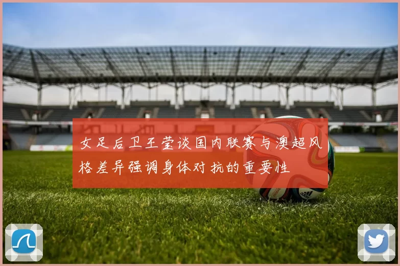 女足后卫王莹谈国内联赛与澳超风格差异强调身体对抗的重要性